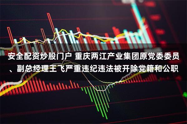 安全配資炒股門戶 重慶兩江產(chǎn)業(yè)集團原黨委委員、副總經(jīng)理王飛嚴重違紀違法被開除黨籍和公職